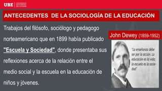 ANTECEDENTES DE LA SOCIOLOGÍA DE LA EDUCACIÓN
Trabajos del filósofo, sociólogo y pedagogo
norteamericano que en 1899 había publicado
"Escuela y Sociedad", donde presentaba sus
reflexiones acerca de la relación entre el
medio social y la escuela en la educación de
niños y jóvenes.
John Dewey (1859-1952)
 