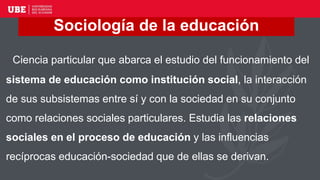 Ciencia particular que abarca el estudio del funcionamiento del
sistema de educación como institución social, la interacción
de sus subsistemas entre sí y con la sociedad en su conjunto
como relaciones sociales particulares. Estudia las relaciones
sociales en el proceso de educación y las influencias
recíprocas educación-sociedad que de ellas se derivan.
Sociología de la educación
 