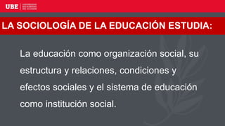 LA SOCIOLOGÍA DE LA EDUCACIÓN ESTUDIA:
La educación como organización social, su
estructura y relaciones, condiciones y
efectos sociales y el sistema de educación
como institución social.
 