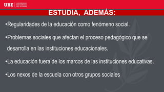ESTUDIA, ADEMÁS:
• Regularidades de la educación como fenómeno social.
• Problemas sociales que afectan el proceso pedagógico que se desarrolla en las
instituciones educacionales.
• La educación fuera de los marcos de las instituciones educativas.
• Los nexos de la escuela con otros grupos sociales
•Regularidades de la educación como fenómeno social.
•Problemas sociales que afectan el proceso pedagógico que se
desarrolla en las instituciones educacionales.
•La educación fuera de los marcos de las instituciones educativas.
•Los nexos de la escuela con otros grupos sociales
 