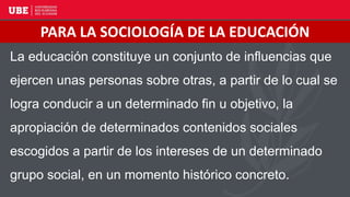 La educación constituye un conjunto de influencias que
ejercen unas personas sobre otras, a partir de lo cual se
logra conducir a un determinado fin u objetivo, la
apropiación de determinados contenidos sociales
escogidos a partir de los intereses de un determinado
grupo social, en un momento histórico concreto.
PARA LA SOCIOLOGÍA DE LA EDUCACIÓN
 