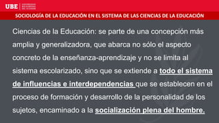 Ciencias de la Educación: se parte de una concepción más
amplia y generalizadora, que abarca no sólo el aspecto
concreto de la enseñanza-aprendizaje y no se limita al
sistema escolarizado, sino que se extiende a todo el sistema
de influencias e interdependencias que se establecen en el
proceso de formación y desarrollo de la personalidad de los
sujetos, encaminado a la socialización plena del hombre.
SOCIOLOGÍA DE LA EDUCACIÓN EN EL SISTEMA DE LAS CIENCIAS DE LA EDUCACIÓN
 