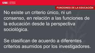 No existe un criterio único, ni un
consenso, en relación a las funciones de
la educación desde la perspectiva
sociológica.
Se clasifican de acuerdo a diferentes
criterios asumidos por los investigadores.
FUNCIONES DE LA EDUCACIÓN
 