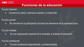 Funciones de la educación
Función General:
 Conserva la cultura, estimula el cambio y el desarrollo.
Función parcial:
 Se concreta en la participación de todos los elementos de la superestructura.
Función finalista:
 Es una organización especial de la sociedad, el sistema de educación
Función profesional:
 Función profesional especializada y profesionalizada.
 