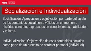 Socialización e Individualización
Socialización: Apropiación y objetivación por parte del sujeto
de los contenidos socialmente válidos en un momento
histórico concreto, expresados en conocimientos, habilidades
y valores.
Individualización: Objetivación de esos contenidos sociales
como parte de un proceso de carácter personal (individual).
 