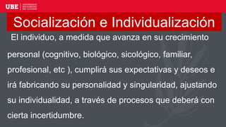 El individuo, a medida que avanza en su crecimiento
personal (cognitivo, biológico, sicológico, familiar,
profesional, etc ), cumplirá sus expectativas y deseos e
irá fabricando su personalidad y singularidad, ajustando
su individualidad, a través de procesos que deberá con
cierta incertidumbre.
Socialización e Individualización
 