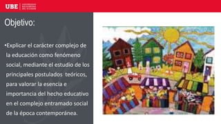 Objetivo:
•Explicar el carácter complejo de
la educación como fenómeno
social, mediante el estudio de los
principales postulados teóricos,
para valorar la esencia e
importancia del hecho educativo
en el complejo entramado social
de la época contemporánea.
 