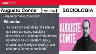 Para la corriente Positivista:
Educación:
 es “la acción ejercida por los adultos
que tiene por objeto suscitar y
desarrollar en el niño un cierto número
de estados físicos, intelectuales y
morales, que le exige el medio al que
está particularmente destinado”.
Augusto Comte (1798-1857) SOCIOLOGÍA
 