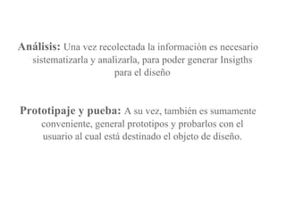 Análisis:   Una vez recolectada la información es necesario sistematizarla y analizarla, para poder generar Insigths para el diseño Prototipaje y pueba:  A su vez, también es sumamente conveniente, general prototipos y probarlos con el usuario al cual está destinado el objeto de diseño. 