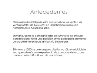 Antecedentes Mientras las bicicletas de elite aumentaban sus ventas, las ventas totales de bicicletas en EEUU habían disminuido notablemente del 2000 al 2005 Shimano, como la compañía lider en suministro de artículos para bicicleta, tenía una posición privilegiada para promover un crecimiento en toda la industria bicicletera.  Shimano e IDEO se unieron para diseñar no sólo una bicicleta,  sino que además una experiencia de compra y de uso, que motivara a los 161 millones de no-ciclistas. 