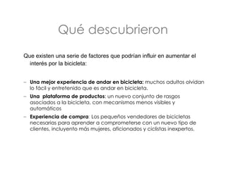 Qué descubrieron Que existen una serie de factores que podrían influir en  aumentar el interés por la bicicleta: Una mejor experiencia de andar en bicicleta:  muchos adultos olvidan lo fácil y entretenido que es andar en bicicleta.  Una  plataforma de productos : un nuevo conjunto de rasgos asociados a la bicicleta, con  mecanismos menos visibles y automáticos  Experiencia de compra :  Los pequeños vendedores de bicicletas necesarias para aprender a comprometerse con un nuevo tipo de clientes, incluyento más mujeres, aficionados y ciclistas inexpertos.  