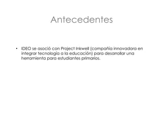 Antecedentes IDEO se asoció con Project Inkwell (compañía innovadora en integrar tecnología a la educación) para desarrollar una herramienta para estudiantes primarios. 