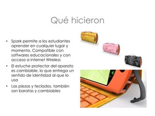 Qué hicieron Spark permite a los estudiantes aprender en cualquier lugar y momento. Compatible con softwares educacionales y con acceso a internet Wireless  El estuche protector del aparato es cambiable, lo que entrega un sentido de identidad al que lo usa Las piezas y teclados, también son baratas y cambiables 