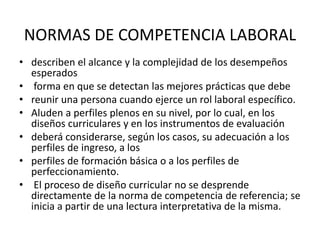 NORMAS DE COMPETENCIA LABORAL
• describen el alcance y la complejidad de los desempeños
esperados
• forma en que se detectan las mejores prácticas que debe
• reunir una persona cuando ejerce un rol laboral específico.
• Aluden a perfiles plenos en su nivel, por lo cual, en los
diseños curriculares y en los instrumentos de evaluación
• deberá considerarse, según los casos, su adecuación a los
perfiles de ingreso, a los
• perfiles de formación básica o a los perfiles de
perfeccionamiento.
• El proceso de diseño curricular no se desprende
directamente de la norma de competencia de referencia; se
inicia a partir de una lectura interpretativa de la misma.

 
