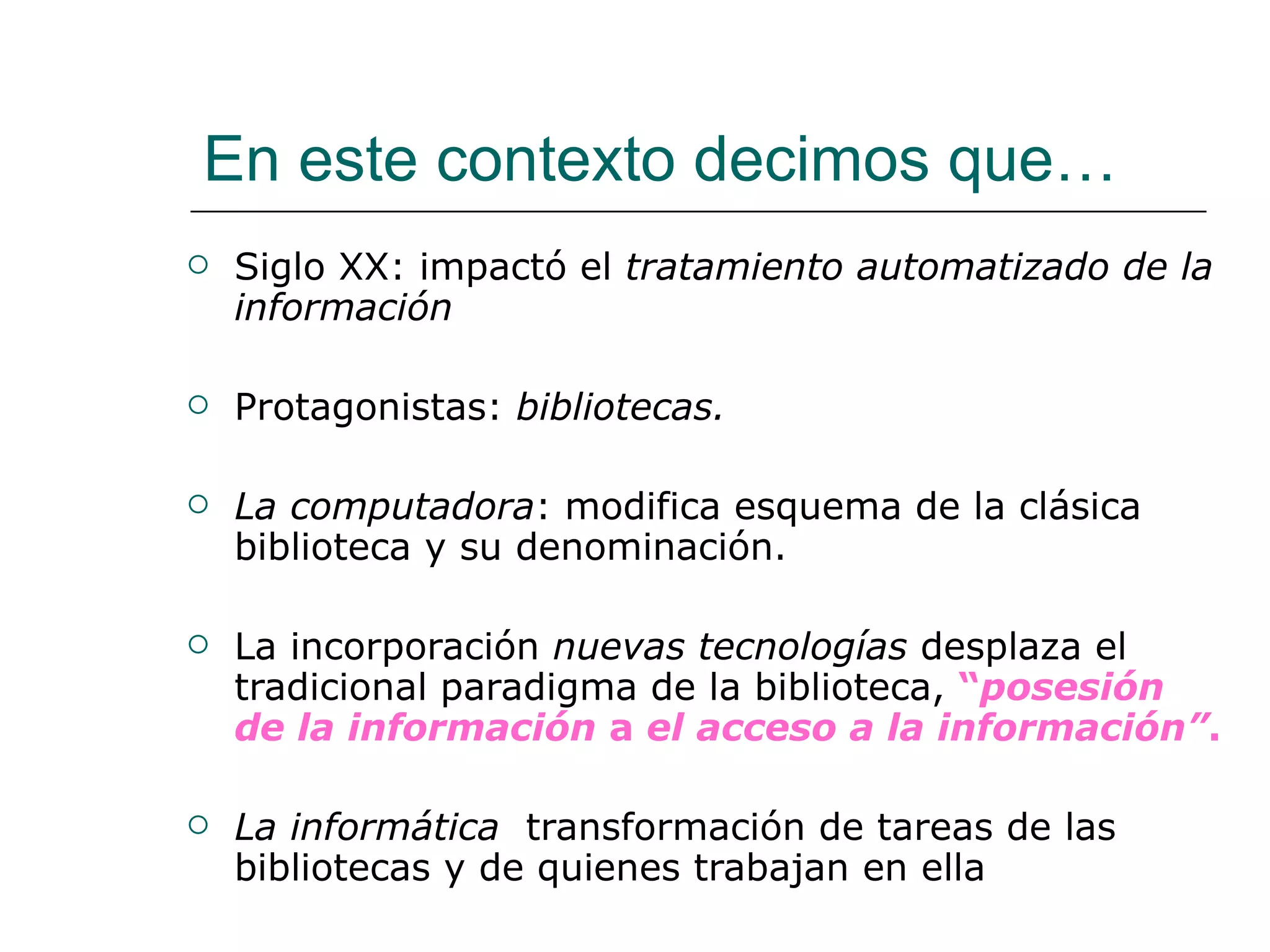 En este contexto decimos que… Siglo XX: impactó el  tratamiento automatizado de la información   Protagonistas:  bibliotecas. La computadora : modifica esquema de la clásica biblioteca y su denominación. La incorporación  nuevas tecnologías  desplaza el tradicional paradigma de la biblioteca,  “ posesión de la información  a  el acceso a la información” . La informática   transformación de tareas de las bibliotecas y de quienes trabajan en ella 