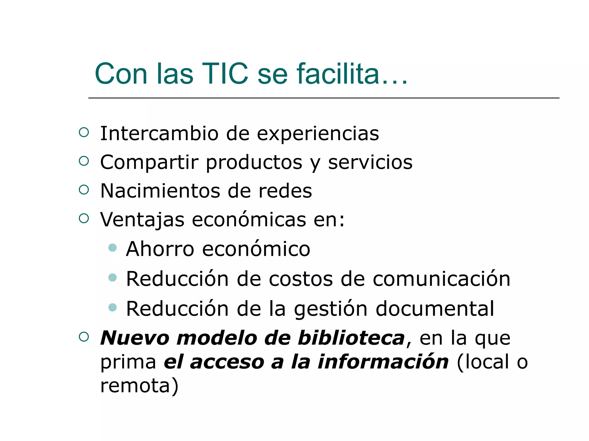 Con las TIC se facilita… Intercambio de experiencias  Compartir productos y servicios  Nacimientos de redes Ventajas  económicas en: Ahorro económico R educción de costos de comunicación Reducción de la gestión documental Nuevo modelo de biblioteca , en la que prima  el acceso a la información  (local o remota) 