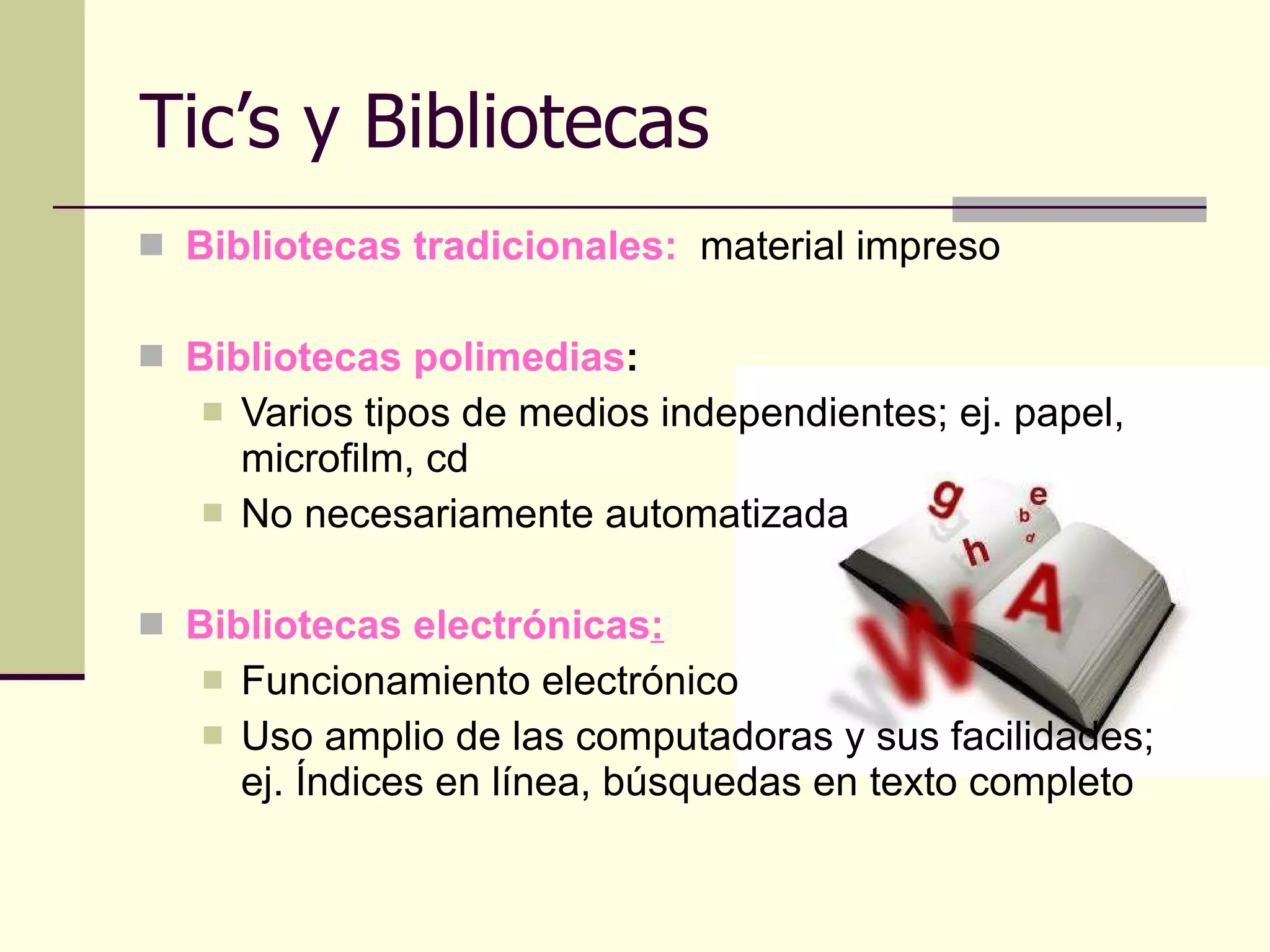 Tic’s y Bibliotecas Bibliotecas tradicionales:   material impreso  Bibliotecas polimedias :  Varios tipos de medios independientes; ej. papel, microfilm, cd No necesariamente automatizada Bibliotecas electrónicas : Funcionamiento electrónico Uso amplio de las computadoras y sus facilidades; ej. Índices en línea, búsquedas en texto completo 