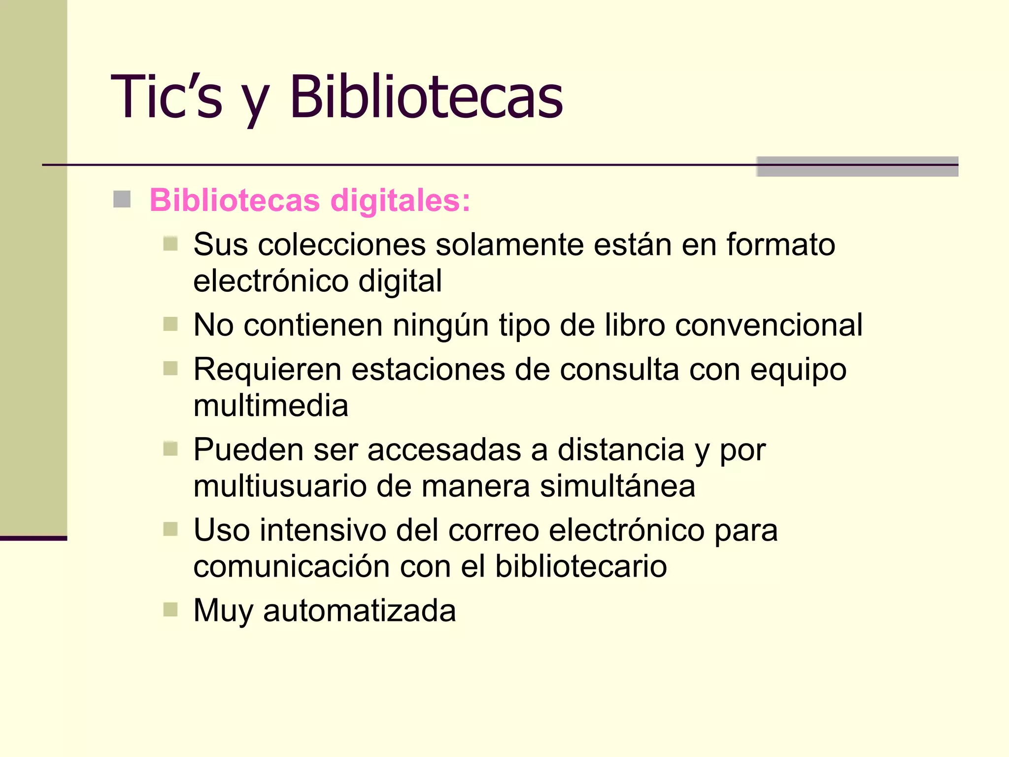 Tic’s y Bibliotecas Bibliotecas digitales: Sus colecciones solamente están en formato electrónico digital No contienen ningún tipo de libro convencional Requieren estaciones de consulta con equipo multimedia Pueden ser accesadas a distancia y por multiusuario de manera simultánea Uso intensivo del correo electrónico para comunicación con el bibliotecario Muy automatizada 