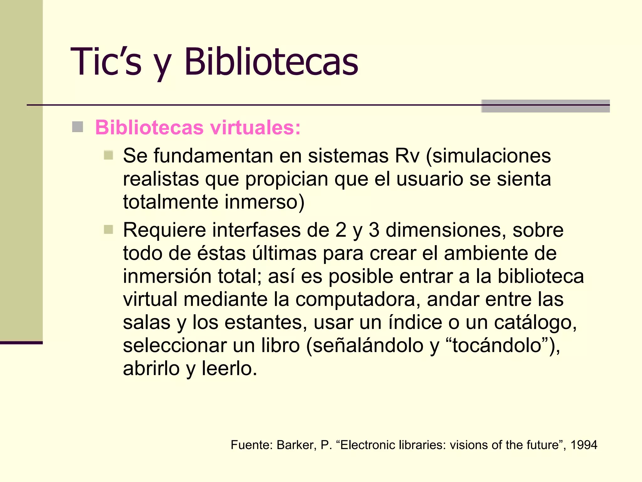 Tic’s y Bibliotecas Bibliotecas virtuales: Se fundamentan en sistemas Rv (simulaciones realistas que propician que el usuario se sienta totalmente inmerso) Requiere interfases de 2 y 3 dimensiones, sobre todo de éstas últimas para crear el ambiente de inmersión total; así es posible entrar a la biblioteca virtual mediante la computadora, andar entre las salas y los estantes, usar un índice o un catálogo, seleccionar un libro (señalándolo y “tocándolo”), abrirlo y leerlo. Fuente: Barker, P. “Electronic libraries: visions of the future”, 1994 