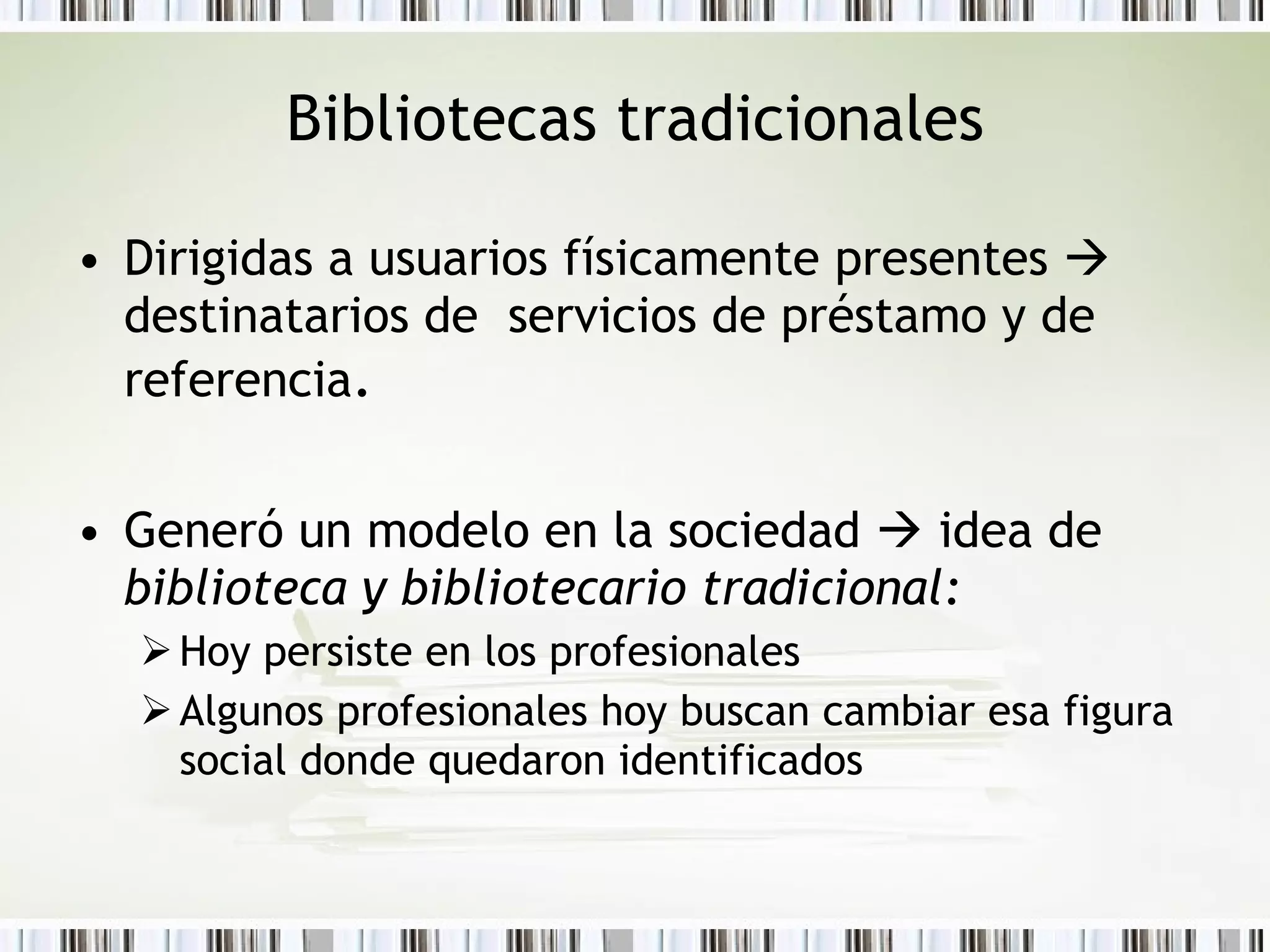 Bibliotecas tradicionales Dirigidas a usuarios físicamente presentes     destinatarios de  servicios de préstamo y de referencia .  Generó un modelo en la sociedad    idea de  biblioteca y bibliotecario tradicional: Hoy persiste en los profesionales  Algunos profesionales hoy  buscan cambiar esa figura social donde quedaron identificados 
