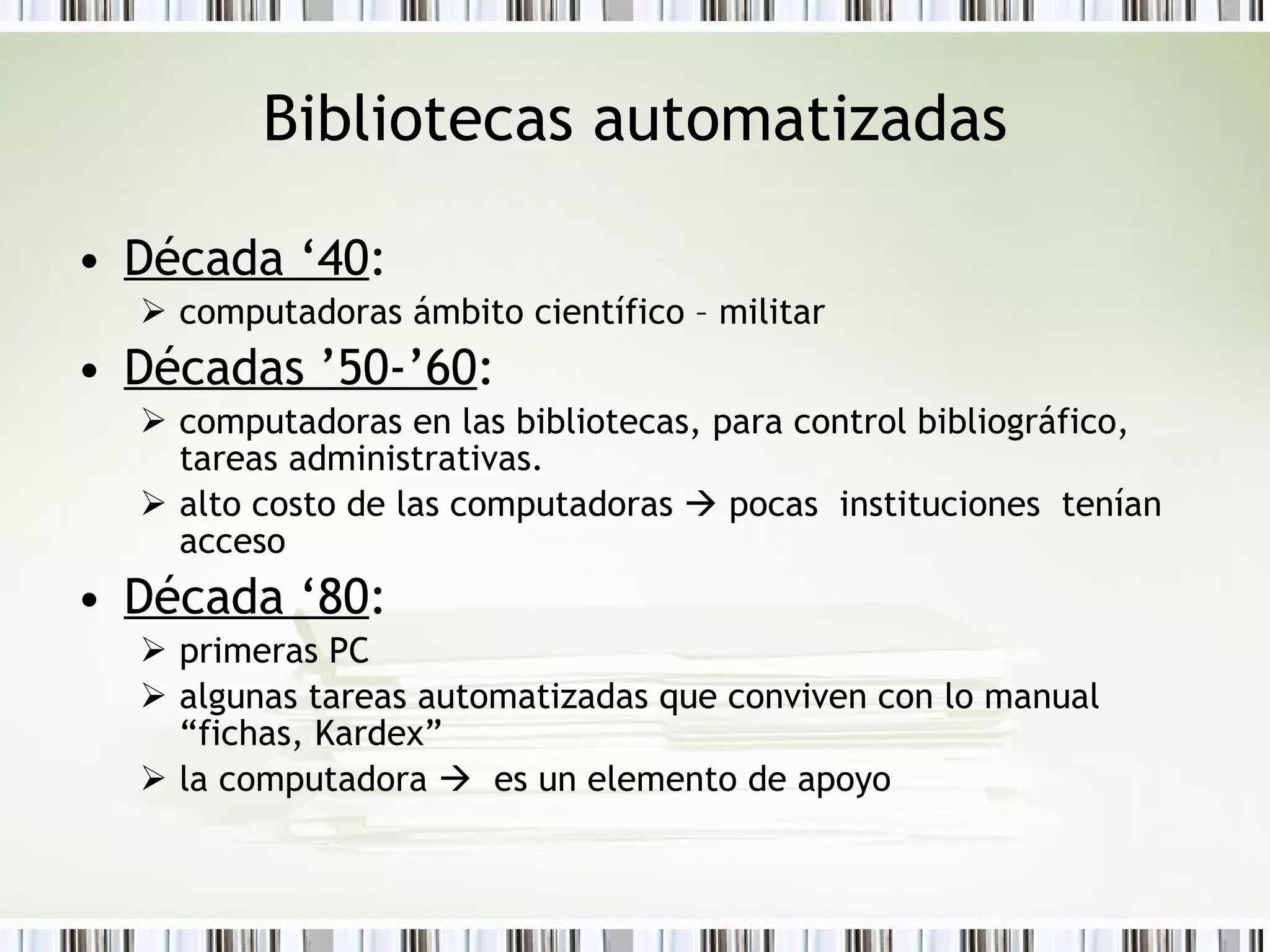 Bibliotecas automatizadas Década ‘40 :  computadoras ámbito científico – militar Décadas ’50-’60 :  computadoras en las bibliotecas, para control bibliográfico, tareas administrativas.  alto  costo de las computadoras    pocas  instituciones  tenían acceso  Década ‘80 :  primeras PC  algunas tareas automatizadas que conviven con lo manual “fichas, Kardex” la computadora     es un elemento de apoyo 