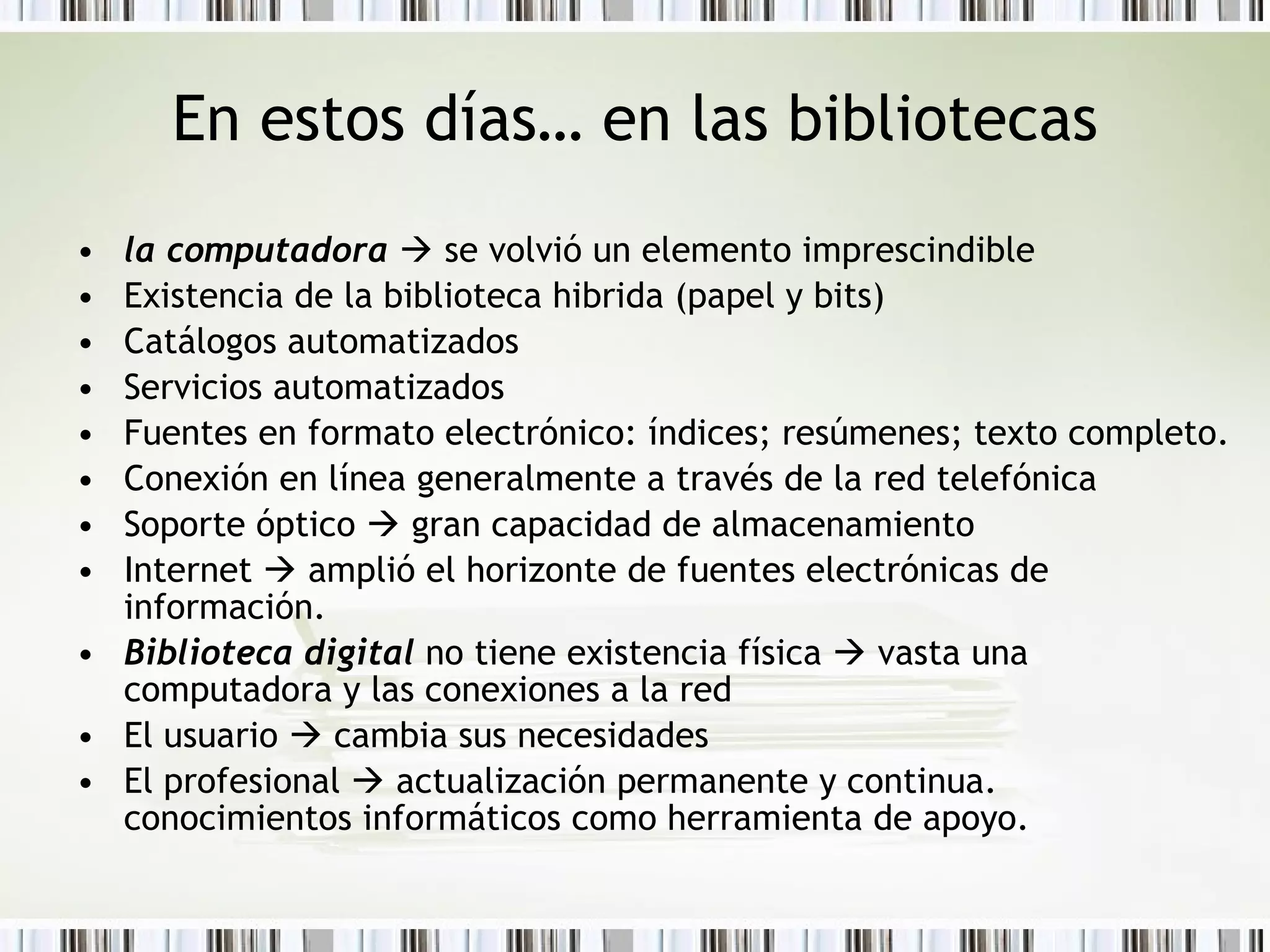En estos días… en las bibliotecas la computadora     se volvió un elemento imprescindible  Existencia de la biblioteca hibrida (papel y bits) Catálogos automatizados Servicios automatizados Fuentes en formato electrónico: índices; resúmenes; texto completo. Conexión en línea generalmente a través de la red telefónica Soporte óptico    gran capacidad de almacenamiento Internet    amplió el horizonte de fuentes electrónicas de información. Biblioteca digital  no tiene existencia física    vasta una computadora y las conexiones a la red El usuario    cambia sus necesidades El profesional    actualización permanente y continua.  conocimientos informáticos como herramienta de apoyo. 