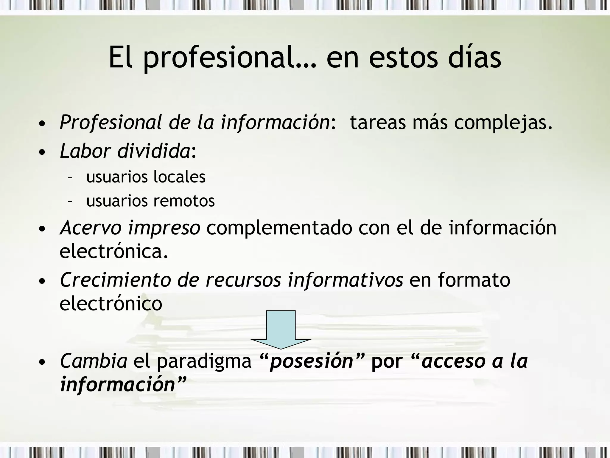 El profesional… en estos días Profesional de la información :  tareas más complejas. Labor dividida :  usuarios locales usuarios remotos Acervo impreso  complementado con el de información electrónica. Crecimiento de recursos informativos  en formato electrónico Cambia  el paradigma  “ posesión”  por “ acceso a la información” 