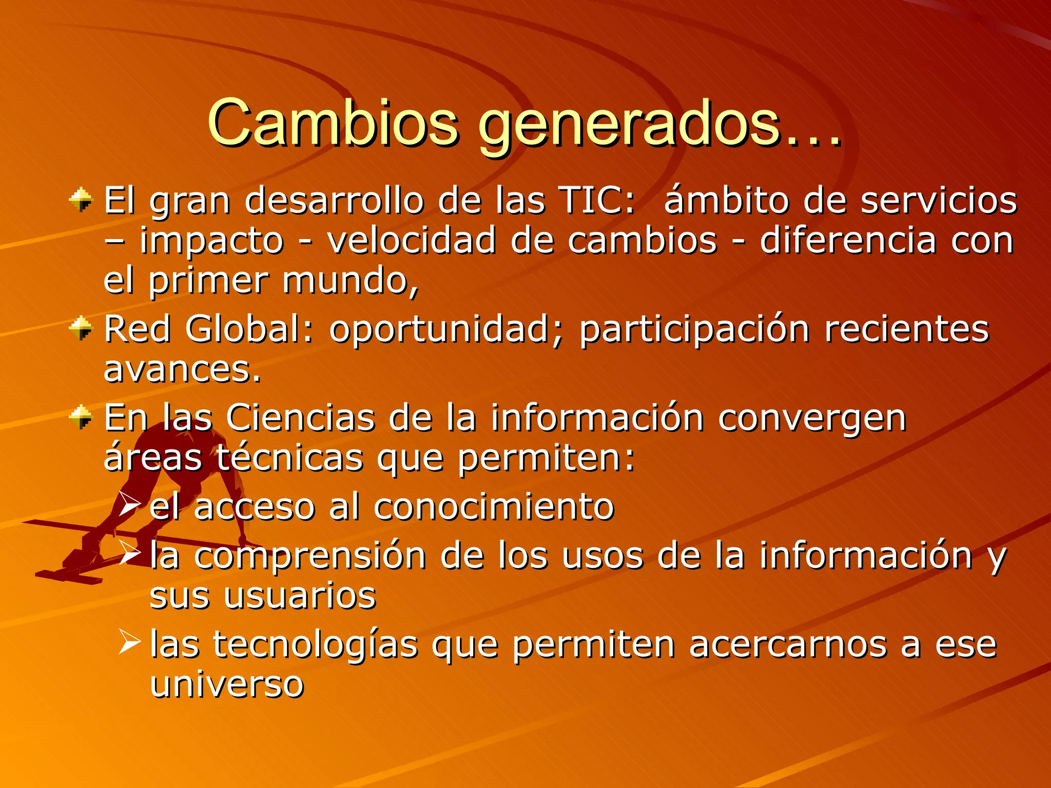 Cambios generados… El gran desarrollo de las TIC:  ámbito de servicios – impacto - velocidad de cambios - diferencia con el primer mundo, Red Global: oportunidad; participación recientes avances. En las Ciencias de la información convergen áreas técnicas que permiten: el acceso al conocimiento  l a comprensión de los usos de la información y sus usuarios  l as tecnologías que permiten acercarnos a ese universo 
