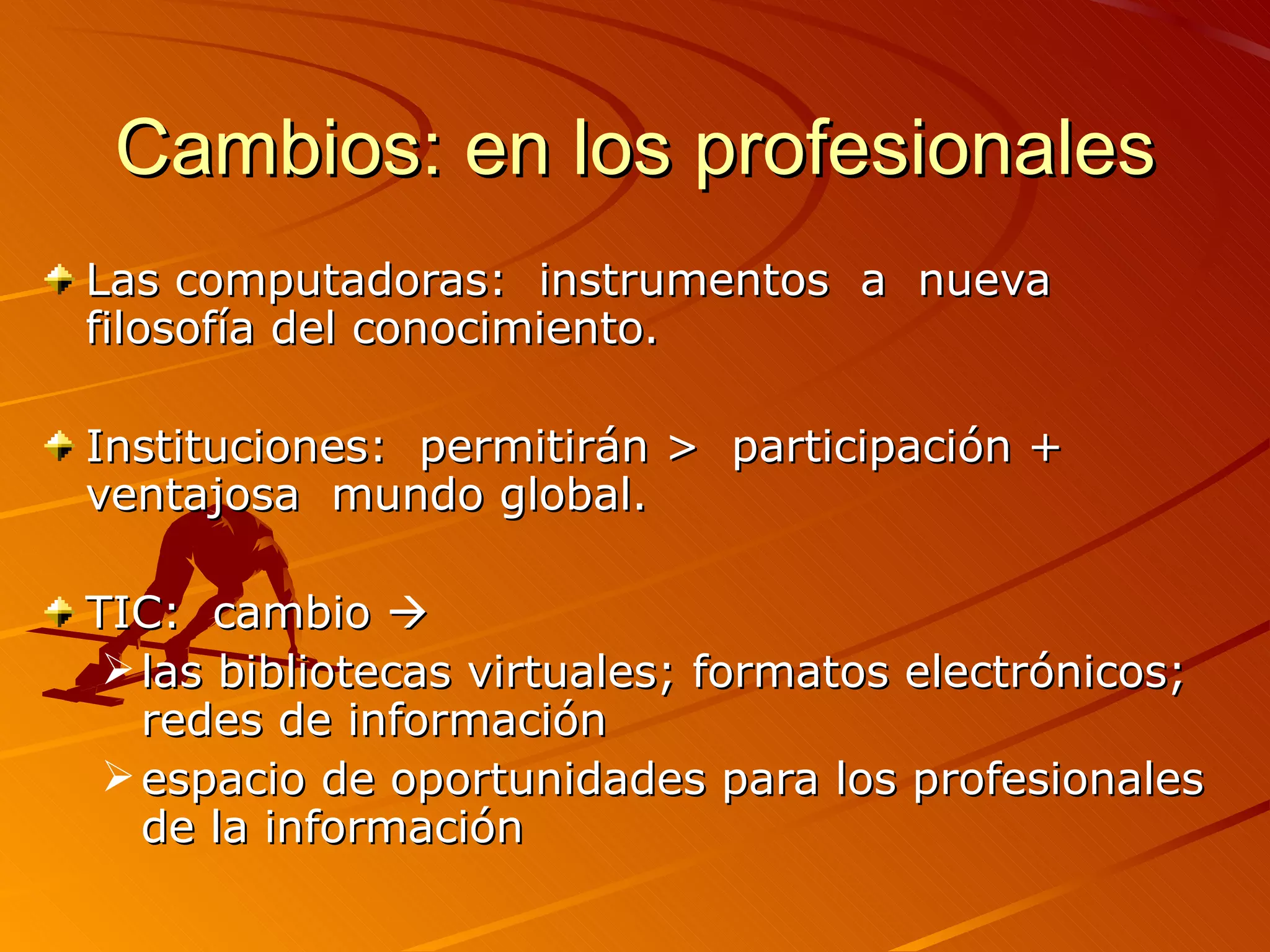 Cambios: en los profesionales Las computadoras:  instrumentos  a  nueva filosofía del conocimiento.  Instituciones:  permitirán >  participación + ventajosa  mundo global. TIC:  cambio   las bibliotecas virtuales; formatos electrónicos; redes de información espacio de oportunidades para los profesionales de la información 