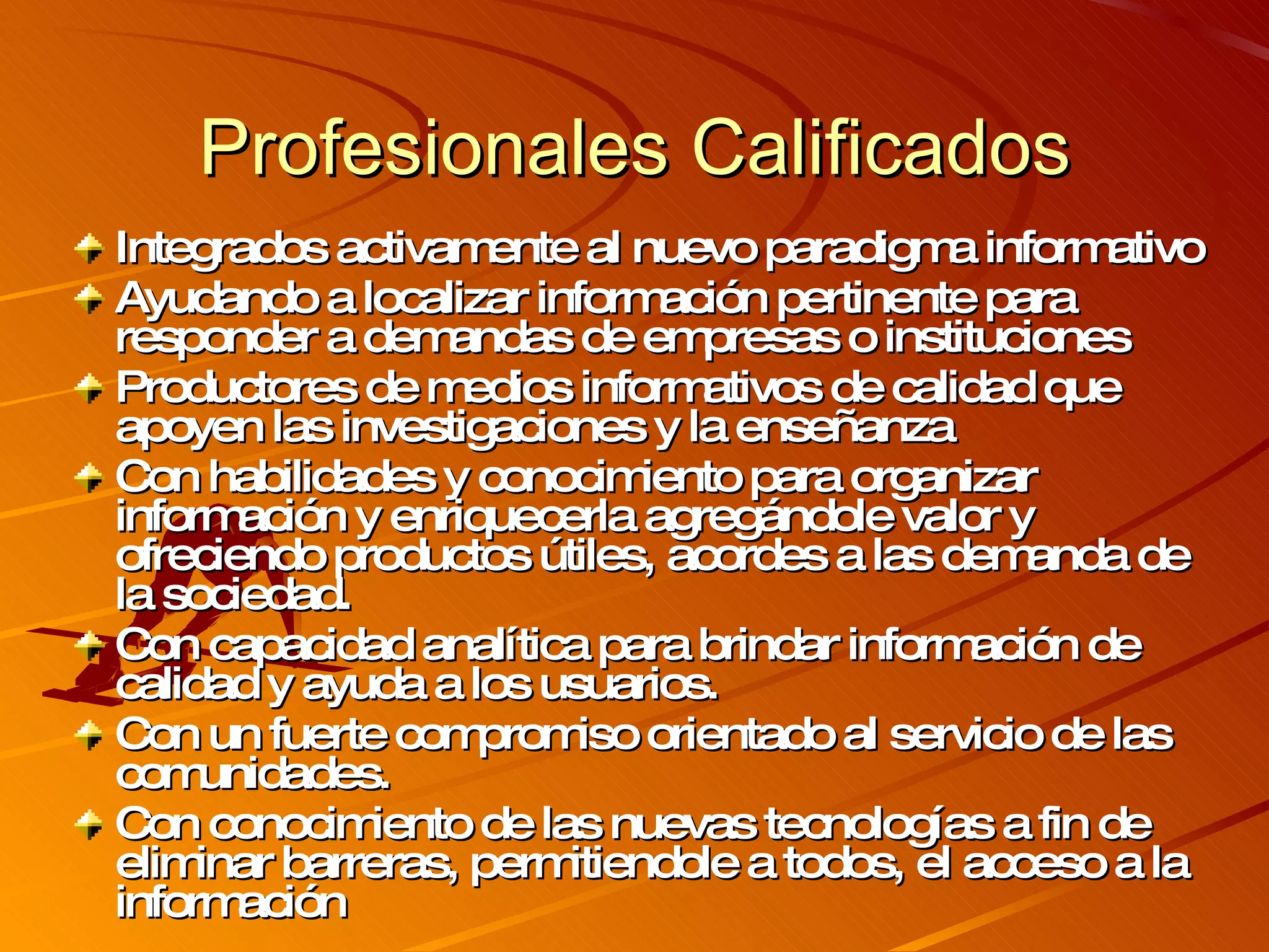 Profesionales Calificados Integrados activamente al nuevo paradigma informativo A yudando a localizar información pertinente para responder a demandas de empresas o instituciones P roductores de medios informativos de calidad que apoyen las investigaciones y la enseñanza Con habilidades y conocimiento para organizar información y enriquecerla agregándole valor y ofreciendo productos útiles, acordes a las demanda de la sociedad. Con capacidad analítica para brindar información de calidad y ayuda a los usuarios. Con un fuerte compromiso orientado al servicio de las comunidades. Con conocimiento de las nuevas tecnologías a fin de eliminar barreras, permitiendole a todos, el acceso a la información  