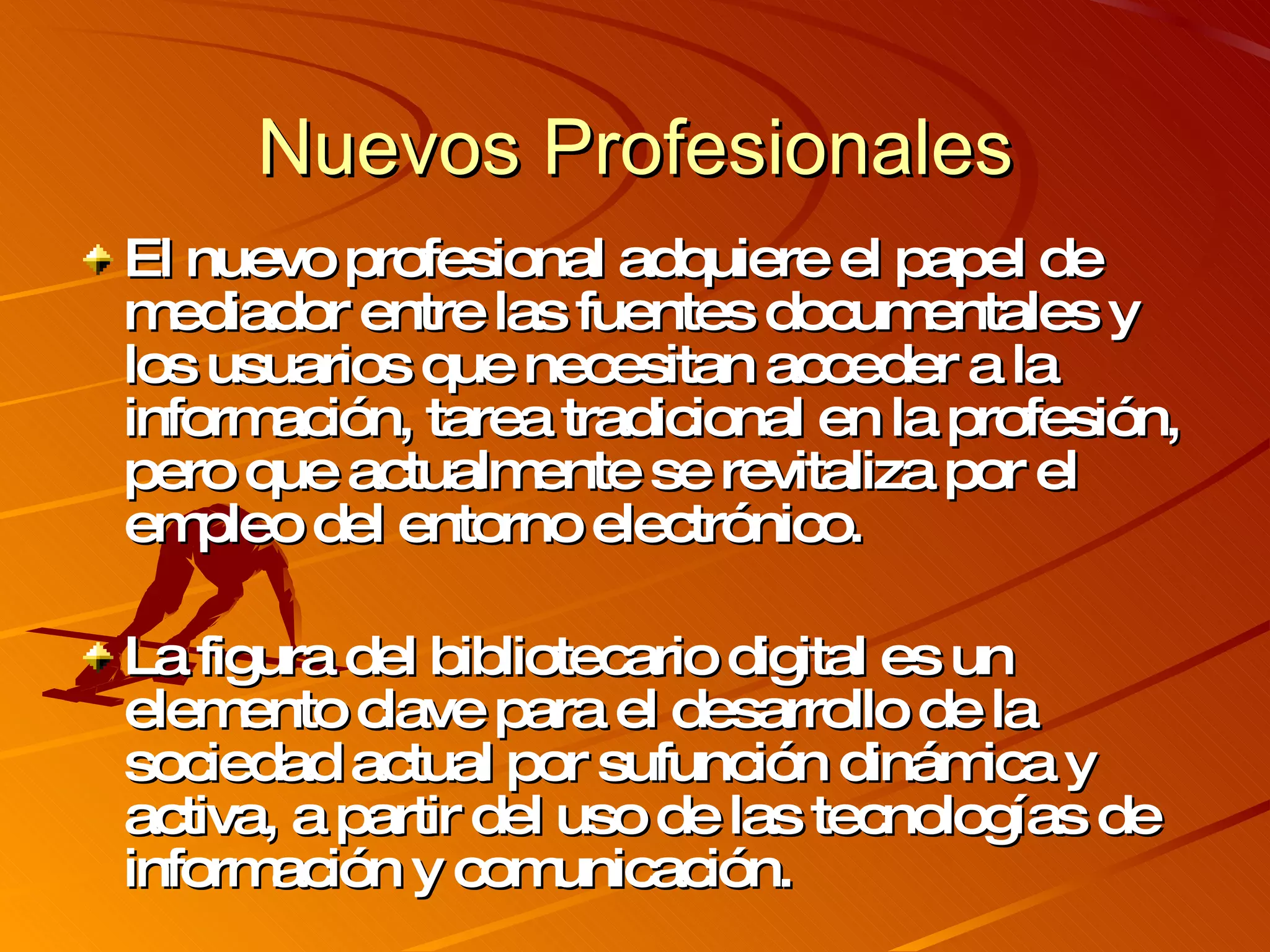 Nuevos Profesionales El nuevo profesional adquiere el papel de mediador entre las fuentes documentales y los usuarios que necesitan acceder a la información, tarea tradicional en la profesión, pero que actualmente se revitaliza por el empleo del entorno electrónico. La figura del bibliotecario digital es un elemento clave para el desarrollo de la sociedad actual por sufunción dinámica y activa, a partir del uso de las tecnologías de información y comunicación. 