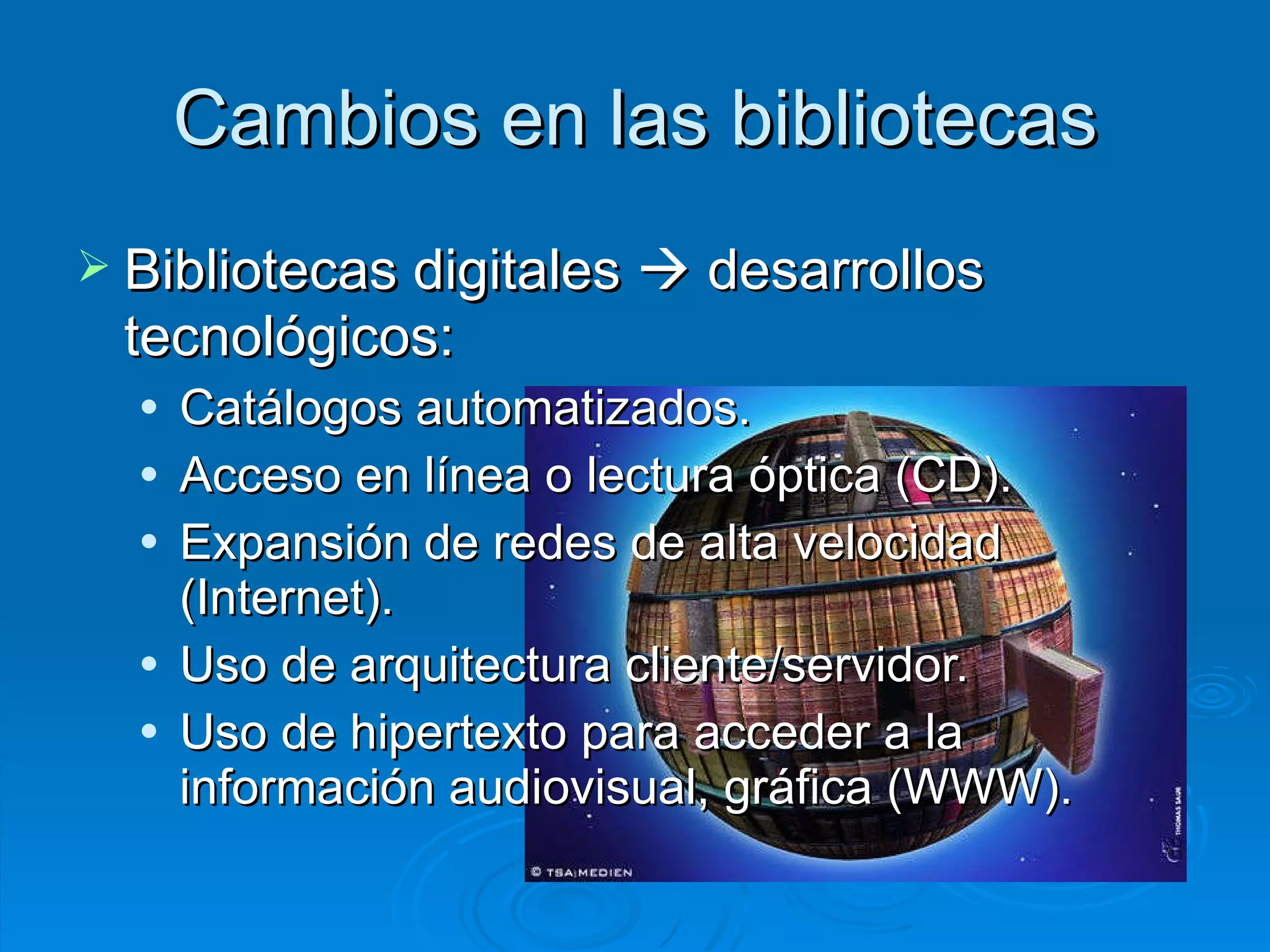 Cambios en las bibliotecas Bibliotecas digitales     desarrollos tecnológicos: Catálogos automatizados. Acceso en línea o lectura óptica (CD). Expansión de redes de alta velocidad (Internet). Uso de arquitectura cliente/servidor. Uso de hipertexto para acceder a la información audiovisual, gráfica (WWW). 