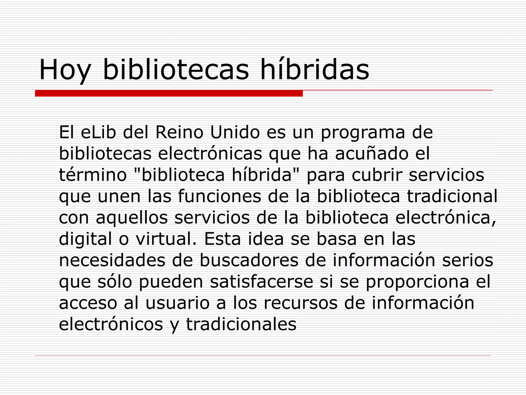 Hoy bibliotecas híbridas El eLib del Reino Unido es un programa de bibliotecas electrónicas que ha acuñado el término "biblioteca híbrida" para cubrir servicios que unen las funciones de la biblioteca tradicional con aquellos servicios de la biblioteca electrónica, digital o virtual. Esta idea se basa en las necesidades de buscadores de información serios que sólo pueden satisfacerse si se proporciona el acceso al usuario a los recursos de información electrónicos y tradicionales 