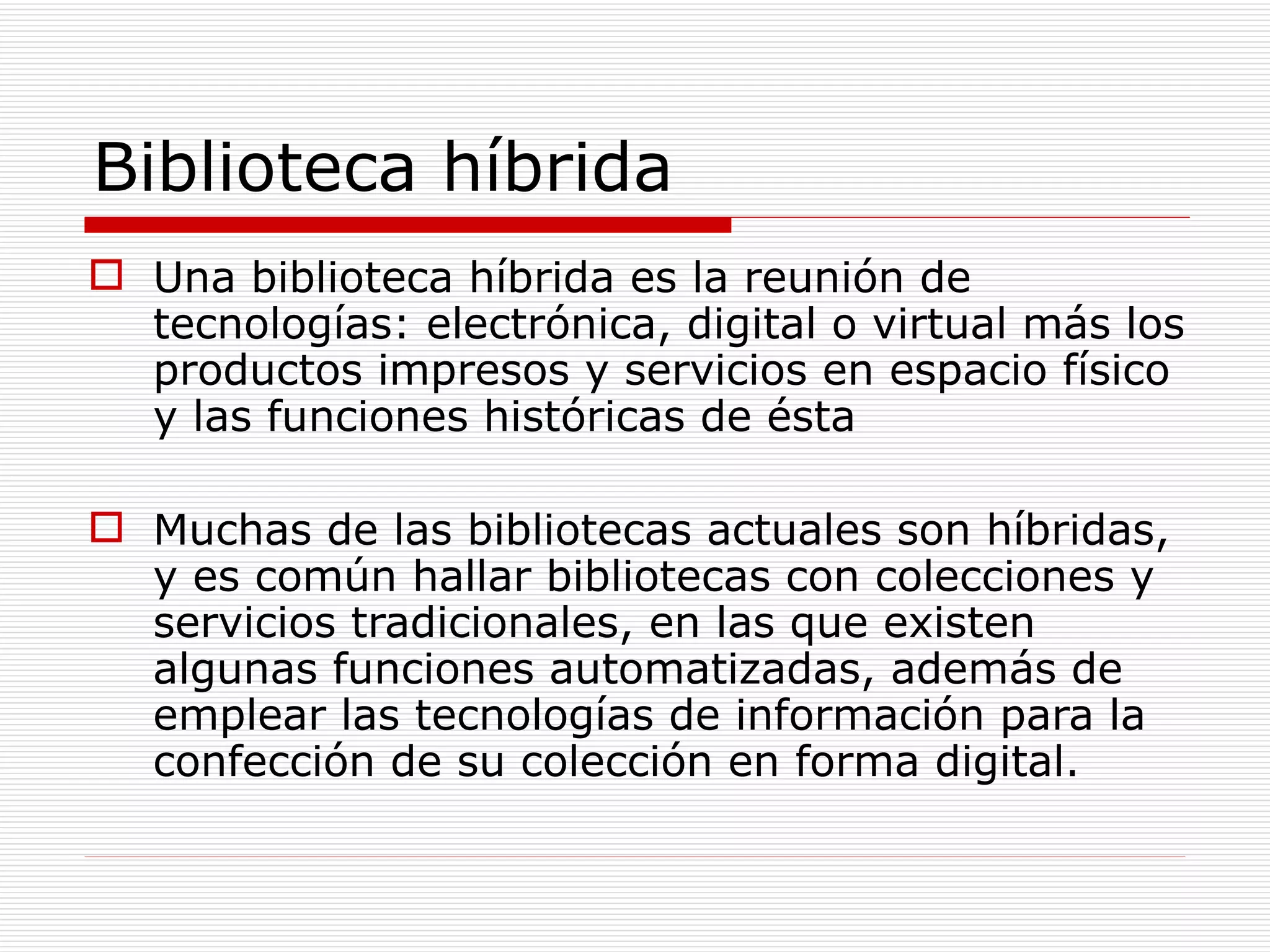 Biblioteca híbrida Una biblioteca híbrida es la reunión de tecnologías: electrónica, digital o virtual más los productos impresos y servicios en espacio físico y las funciones históricas de ésta Muchas de las bibliotecas actuales son híbridas, y es común hallar bibliotecas con colecciones y servicios tradicionales, en las que existen algunas funciones automatizadas, además de emplear las tecnologías de información para la confección de su colección en forma digital. 