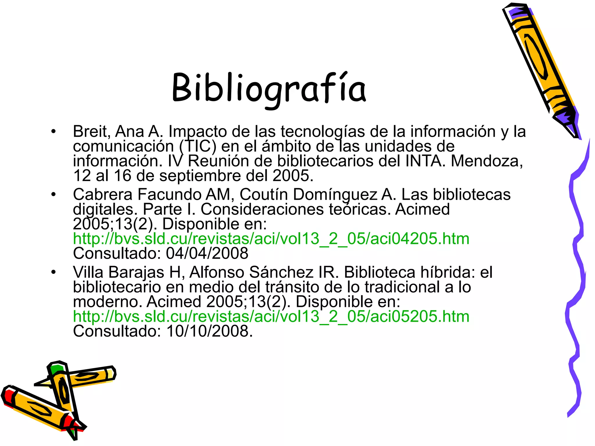 Bibliografía Breit, Ana A. Impacto de las tecnologías de la información y la comunicación (TIC) en el ámbito de las unidades de información. IV Reunión de bibliotecarios del INTA. Mendoza, 12 al 16 de septiembre del 2005. Cabrera Facundo AM, Coutín Domínguez A. Las bibliotecas digitales. Parte I. Consideraciones teóricas. Acimed 2005;13(2). Disponible en:  http://bvs.sld.cu/revistas/aci/vol13_2_05/aci04205.htm   Consultado: 04/04/2008  Villa Barajas H, Alfonso Sánchez IR. Biblioteca híbrida: el bibliotecario en medio del tránsito de lo tradicional a lo moderno. Acimed 2005;13(2). Disponible en:  http://bvs.sld.cu/revistas/aci/vol13_2_05/aci05205.htm  Consultado: 10/10/2008. 