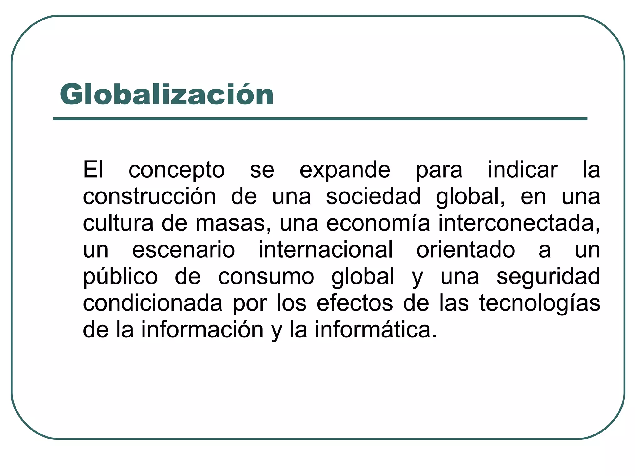 Globalización El concepto se expande para indicar la construcción de una sociedad global, en una cultura de masas, una economía interconectada, un escenario internacional orientado a un público de consumo global y una seguridad condicionada por los efectos de las tecnologías de la información y la informática. 