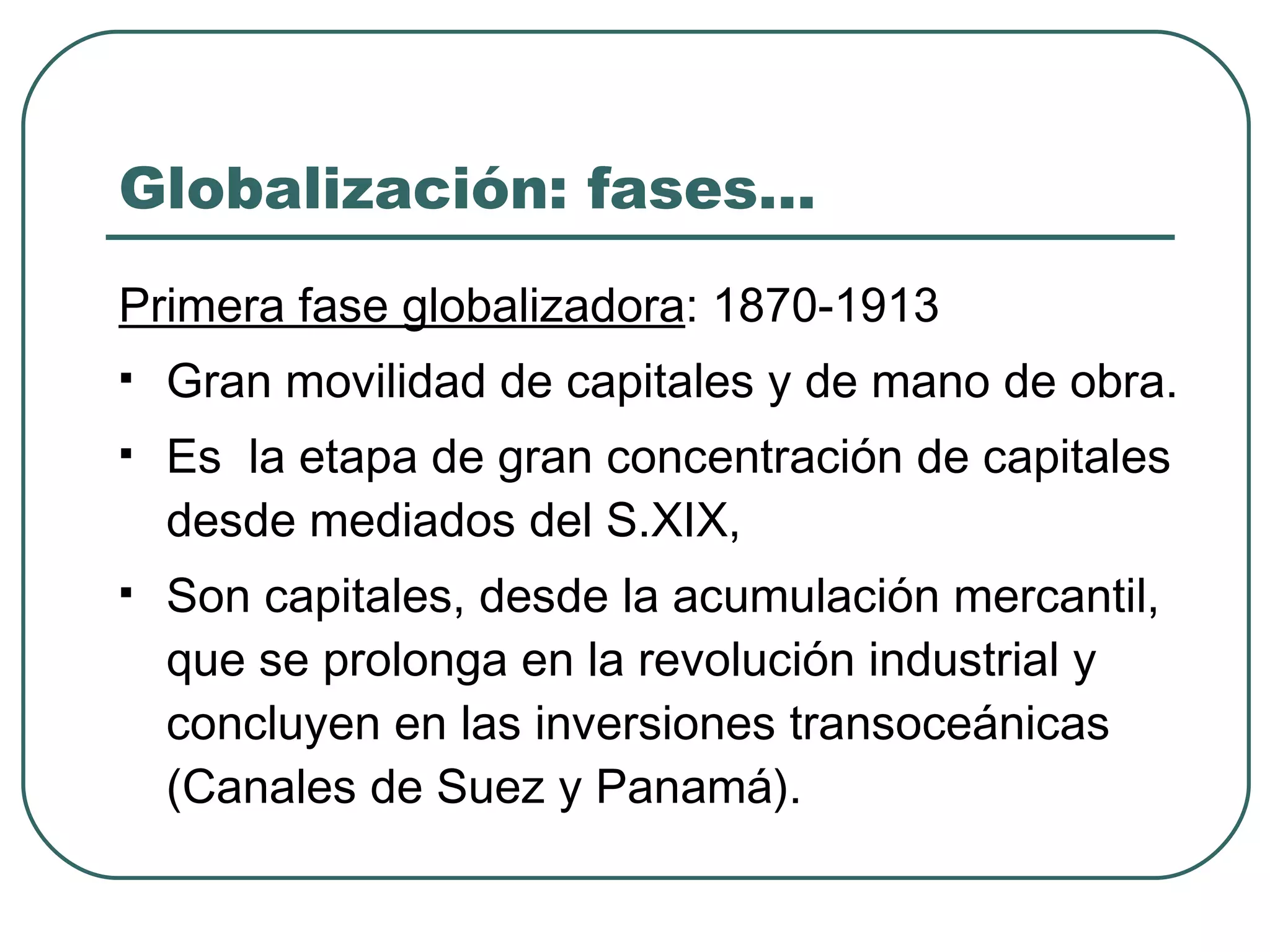 Globalización: fases… Primera fase globalizadora : 1870-1913 Gran movilidad de capitales y de mano de obra. Es  la etapa de gran concentración de capitales  desde mediados del S.XIX, Son capitales, desde la acumulación mercantil,  que se prolonga en la revolución industrial y  concluyen en las inversiones transoceánicas  (Canales de Suez y Panamá). 