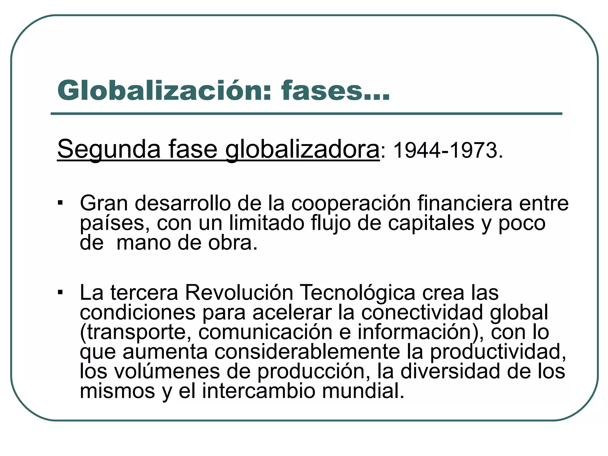Globalización: fases… Segunda fase globalizadora : 1944-1973. Gran desarrollo de la cooperación financiera entre  países, con un limitado flujo de capitales y poco de  mano de obra. La tercera Revolución Tecnológica crea las  condiciones para acelerar la conectividad global  (transporte, comunicación e información), con lo  que aumenta considerablemente la productividad, los volúmenes de producción, la diversidad de los  mismos y el intercambio mundial. 