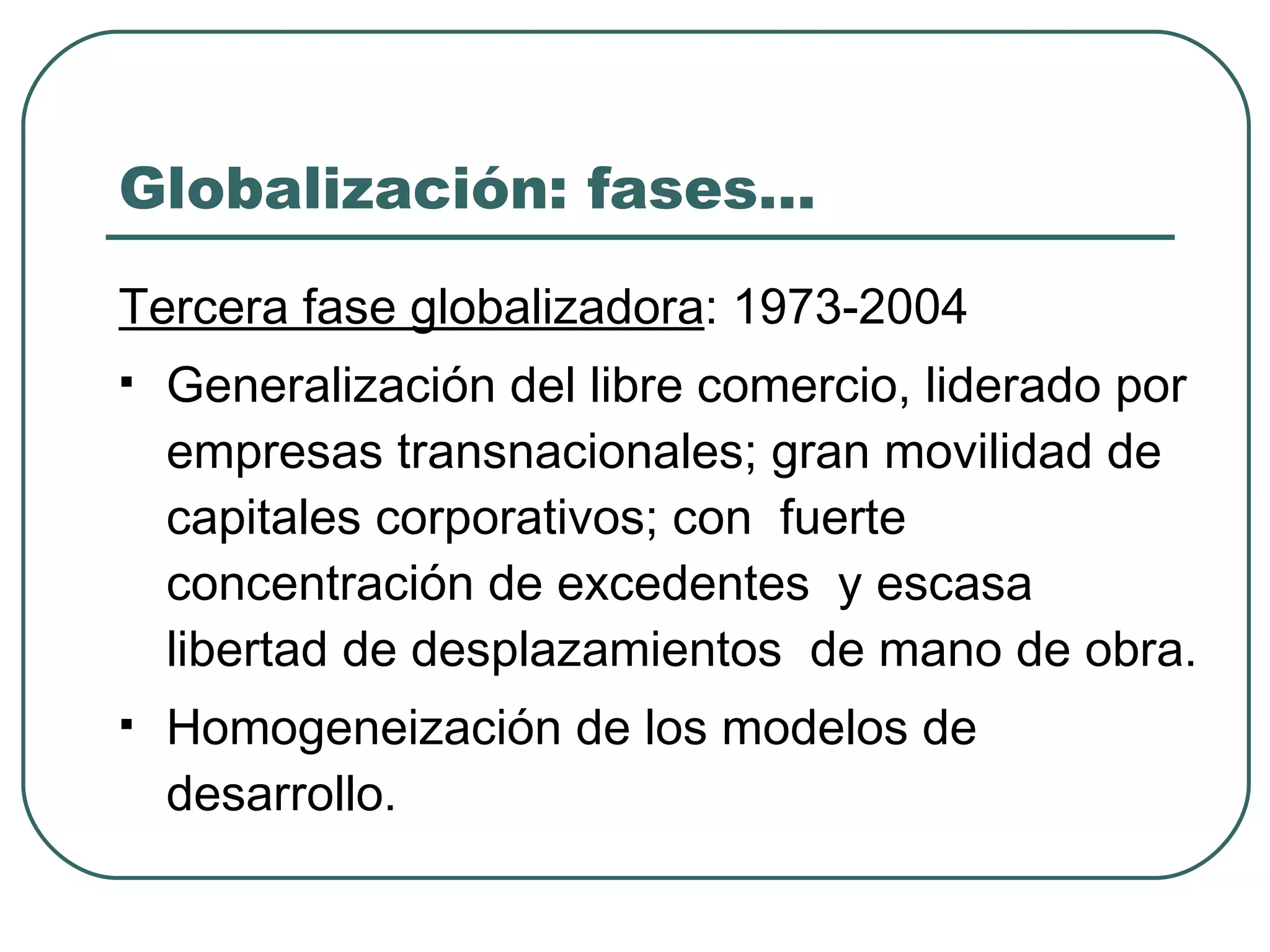 Globalización: fases… Tercera fase globalizadora : 1973-2004 Generalización del libre comercio, liderado por  empresas transnacionales; gran movilidad de capitales corporativos; con  fuerte concentración de excedentes  y escasa  libertad de desplazamientos  de mano de obra. Homogeneización de los modelos de desarrollo. 