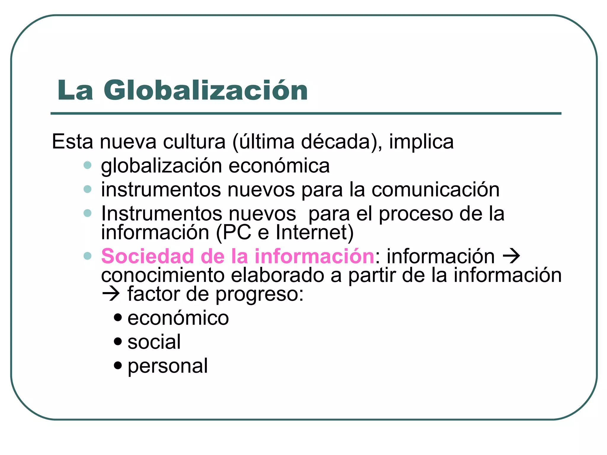 La Globalización Esta nueva cultura (última década), implica  globalización económica  instrumentos nuevos para la comunicación Instrumentos nuevos  para el proceso de la información (PC e Internet) Sociedad  de la información : información    conocimiento elaborado a partir de la información    factor de progreso: económico social personal 