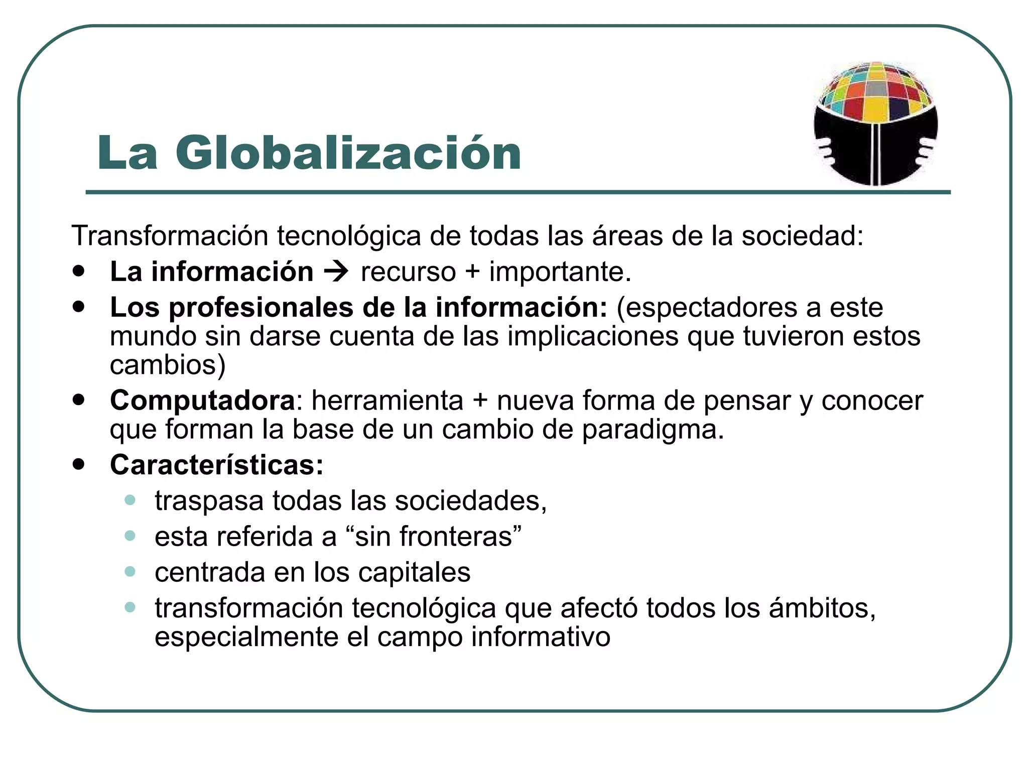 La Globalización Transformación tecnológica de todas las áreas de la sociedad:  La información     recurso + importante.  Los profesionales de la información:  (espectadores a este mundo sin darse cuenta de las implicaciones que tuvieron estos cambios)  Computadora : herramienta + nueva forma de pensar y conocer que forman la base de un cambio de paradigma. Características: traspasa todas las sociedades, esta referida a “sin fronteras”  centrada en los capitales transformación tecnológica que afectó todos los ámbitos, especialmente el campo informativo 