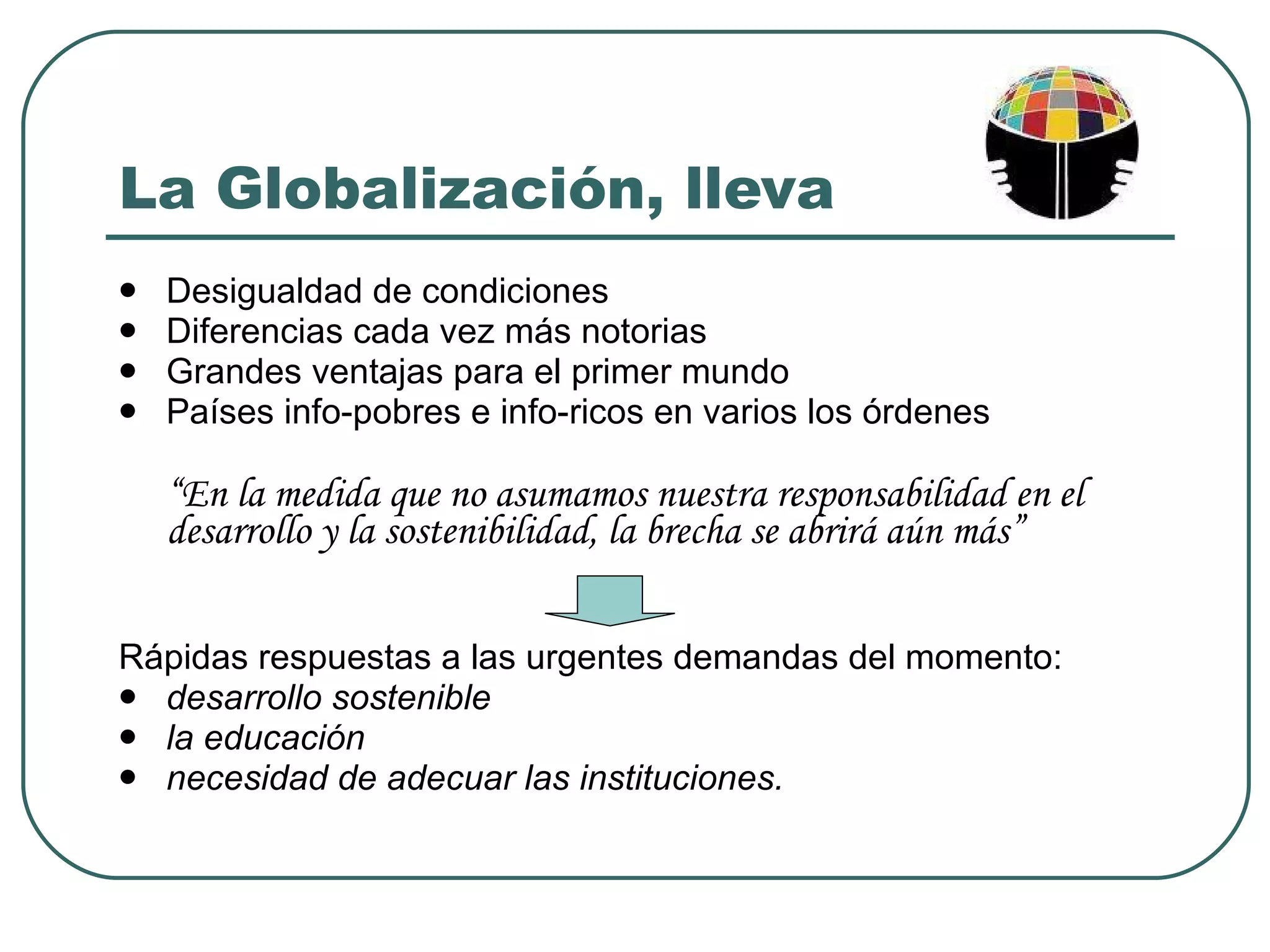 La Globalización, lleva Desigualdad de condiciones Diferencias cada vez más notorias Grandes ventajas para el primer mundo Países info-pobres e info-ricos en varios los órdenes “ En la medida que no asumamos nuestra responsabilidad en el desarrollo y la sostenibilidad, la brecha se abrirá aún más” Rápidas respuestas a las urgentes demandas del momento:  desarrollo sostenible la educación necesidad de adecuar las instituciones. 