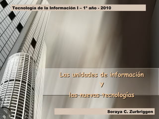 Las unidades de información Y las nuevas tecnologías Tecnología de la Información I – 1º año - 2010 Soraya C. Zurbriggen 