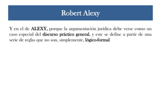 Y en el de ALEXY, porque la argumentación jurídica debe verse como un
caso especial del discurso práctico general, y este se define a partir de una
serie de reglas que no son, simplemente, lógico-formal
Robert Alexy
 