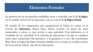 La primera de las perspectivas señaladas viene a coincidir con la de la lógica,
en el sentido estricto de la expresión, esto es, con la de la lógica formal.
El estudio de los argumentos que proporciona la lógica se centra en la
noción de inferencia. Ahora bien, inferir consiste en pasar de unos
enunciados a otros; es una acción o una actividad. Una inferencia es el
resultado de esa actividad. Y la relación de inferencia es la que se establece
entre unos enunciados (las premisas -o la premisa—) y otro (la conclusión).
Pues bien, la lógica (la lógica formal estándar) no se ocupa en sentido estricto
de la acción de inferir, sino de las inferencias.
Elementos Formales
 