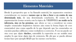 Desde la perspectiva que se ha llamado material, los argumentos consisten
esencialmente en razones: razones que se dan a favor o en contra de una
determinada tesis, de una determinada conclusión. El centro de la
argumentación (como ocurría con la tópica de VIEHWEG) no reside en la
inferencia, sino en las premisas, que ahora se van a considerar no como
simples enunciados lingüísticos (menos aún como la forma lógica de esos
enunciados) sino como aquello de lo que depende que los enunciados en
cuestión puedan calificarse como verdaderos o correctos. Y eso no puede ser
otra cosa que algún «hecho», entendida la expresión en un sentido muy
amplio: lo que tiene algún tipo de existencia. De ahí que se pueda afirmar
(como hace por ejemplo RAZ) que las razones son hechos.
Elementos Materiales
 
