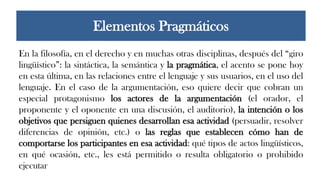 En la filosofía, en el derecho y en muchas otras disciplinas, después del “giro
lingüístico”: la sintáctica, la semántica y la pragmática, el acento se pone hoy
en esta última, en las relaciones entre el lenguaje y sus usuarios, en el uso del
lenguaje. En el caso de la argumentación, eso quiere decir que cobran un
especial protagonismo los actores de la argumentación (el orador, el
proponente y el oponente en una discusión, el auditorio), la intención o los
objetivos que persiguen quienes desarrollan esa actividad (persuadir, resolver
diferencias de opinión, etc.) o las reglas que establecen cómo han de
comportarse los participantes en esa actividad: qué tipos de actos lingüísticos,
en qué ocasión, etc., les está permitido o resulta obligatorio o prohibido
ejecutar
Elementos Pragmáticos
 