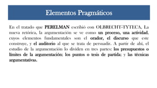 En el tratado que PERELMAN escribió con OLBRECHT-TYTECA, La
nueva retórica, la argumentación se ve como un proceso, una actividad,
cuyos elementos fundamentales son el orador, el discurso que este
construye, y el auditorio al que se trata de persuadir. A partir de ahí, el
estudio de la argumentación lo dividen en tres partes: los presupuestos o
límites de la argumentación; los puntos o tesis de partida; y las técnicas
argumentativas.
Elementos Pragmáticos
 