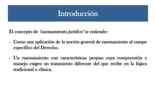 El concepto de ‘razonamiento jurídico’ se entiende:
- Como una aplicación de la noción general de razonamiento al campo
específico del Derecho.
- Un razonamiento con características propias cuya comprensión y
manejo exigen un tratamiento diferente del que recibe en la lógica
tradicional o clásica.
Introducción
 