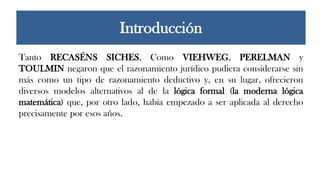 Tanto RECASÉNS SICHES, Como VIEHWEG, PERELMAN y
TOULMIN negaron que el razonamiento jurídico pudiera considerarse sin
más como un tipo de razonamiento deductivo y, en su lugar, ofrecieron
diversos modelos alternativos al de la lógica formal (la moderna lógica
matemática) que, por otro lado, había empezado a ser aplicada al derecho
precisamente por esos años.
Introducción
 